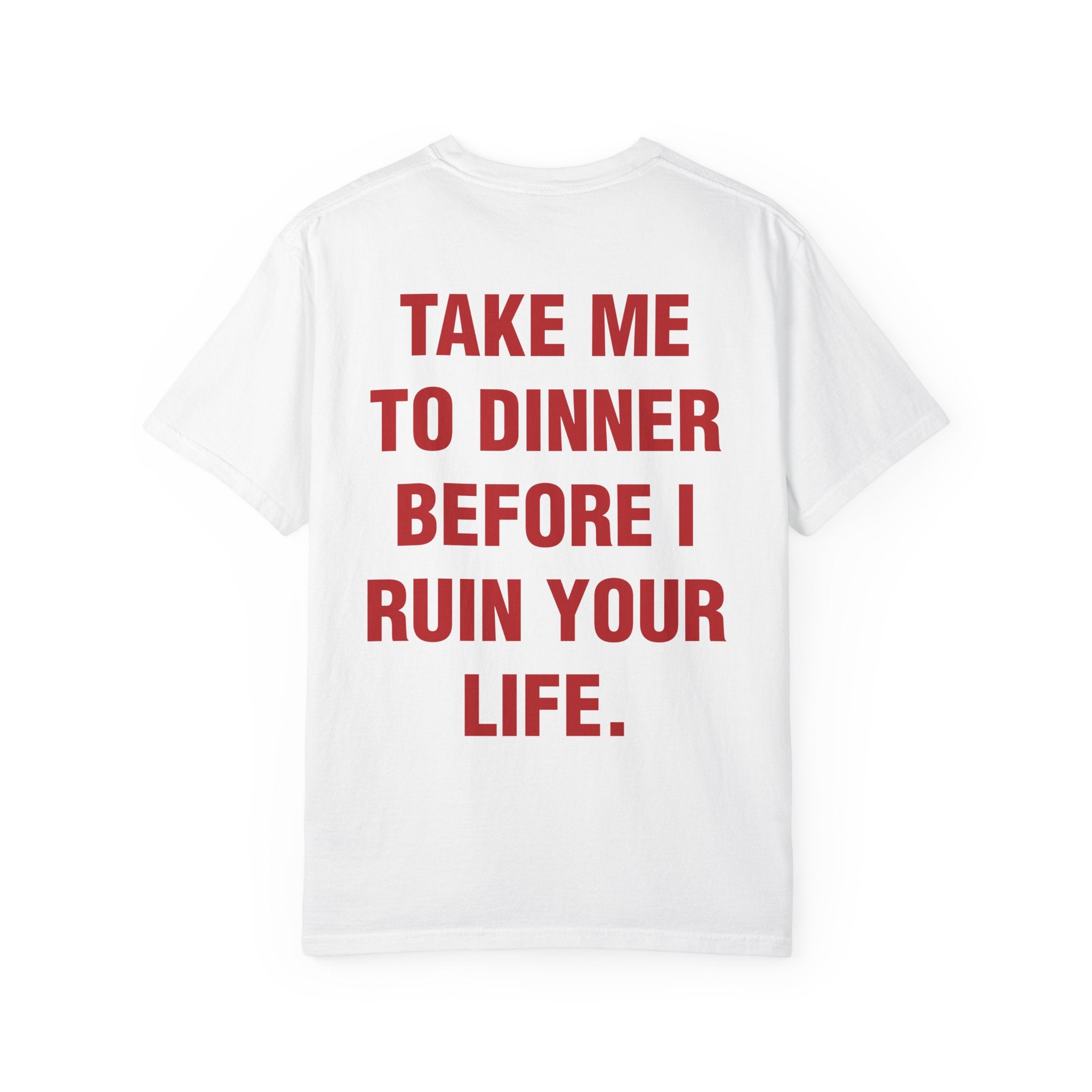 TAKE ME TO DINNER BEFORE I RUIN YOUR LIFE.