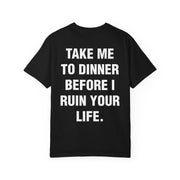 TAKE ME TO DINNER BEFORE I RUIN YOUR LIFE.